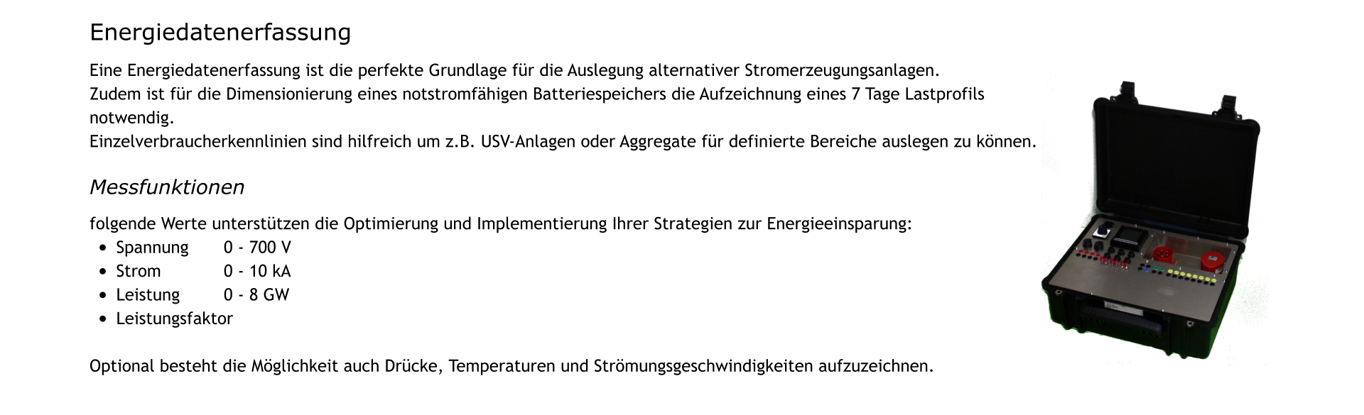 Energiedatenerfassung   Eine Energiedatenerfassung ist die perfekte Grundlage für die Auslegung alternativer Stromerzeugungsanlagen.  Zudem ist für die Dimensionierung eines notstromfähigen Batteriespeichers die Aufzeichnung eines 7 Tage Lastprofils notwendig. Einzelverbraucherkennlinien sind hilfreich um z.B. USV-Anlagen oder Aggregate für definierte Bereiche auslegen zu können.  Messfunktionen  folgende Werte unterstützen die Optimierung und Implementierung Ihrer Strategien zur Energieeinsparung: •	Spannung		0 - 700 V •	Strom			0 - 10 kA •	Leistung		0 - 8 GW •	Leistungsfaktor  Optional besteht die Möglichkeit auch Drücke, Temperaturen und Strömungsgeschwindigkeiten aufzuzeichnen.